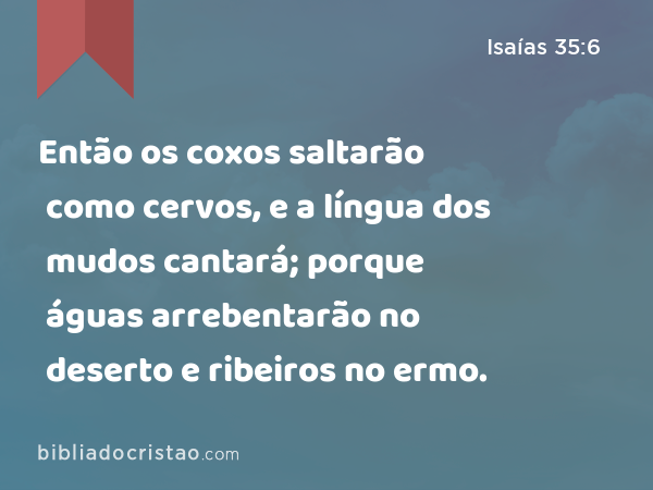 Então os coxos saltarão como cervos, e a língua dos mudos cantará; porque águas arrebentarão no deserto e ribeiros no ermo. - Isaías 35:6