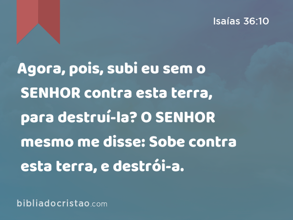 Agora, pois, subi eu sem o SENHOR contra esta terra, para destruí-la? O SENHOR mesmo me disse: Sobe contra esta terra, e destrói-a. - Isaías 36:10