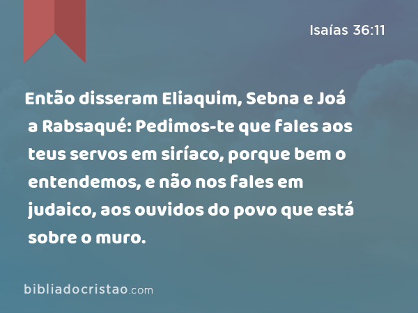 Então disseram Eliaquim, Sebna e Joá a Rabsaqué: Pedimos-te que fales aos teus servos em siríaco, porque bem o entendemos, e não nos fales em judaico, aos ouvidos do povo que está sobre o muro. - Isaías 36:11