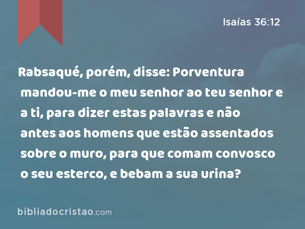 Rabsaqué, porém, disse: Porventura mandou-me o meu senhor ao teu senhor e a ti, para dizer estas palavras e não antes aos homens que estão assentados sobre o muro, para que comam convosco o seu esterco, e bebam a sua urina? - Isaías 36:12