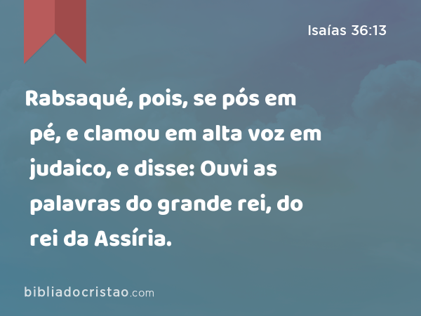 Rabsaqué, pois, se pós em pé, e clamou em alta voz em judaico, e disse: Ouvi as palavras do grande rei, do rei da Assíria. - Isaías 36:13