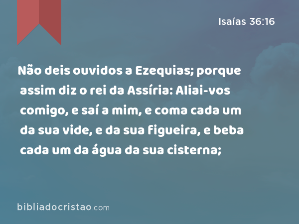 Não deis ouvidos a Ezequias; porque assim diz o rei da Assíria: Aliai-vos comigo, e saí a mim, e coma cada um da sua vide, e da sua figueira, e beba cada um da água da sua cisterna; - Isaías 36:16