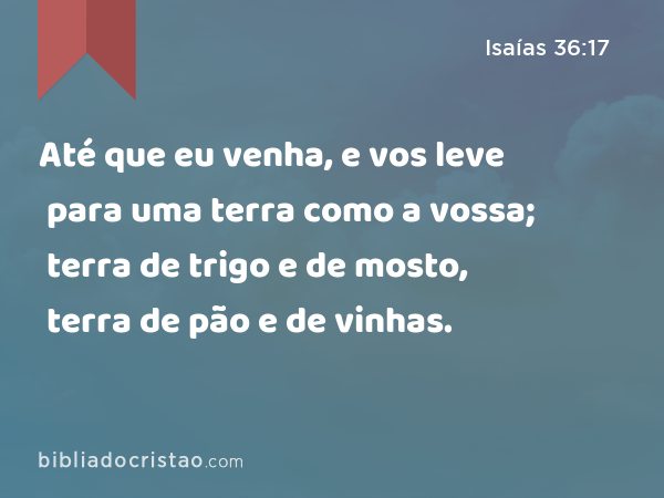 Até que eu venha, e vos leve para uma terra como a vossa; terra de trigo e de mosto, terra de pão e de vinhas. - Isaías 36:17