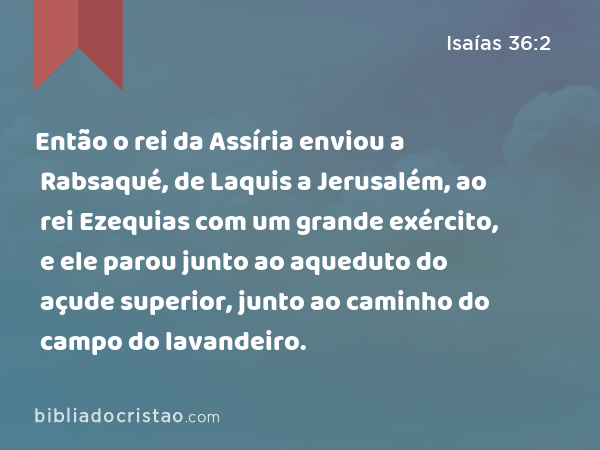 Então o rei da Assíria enviou a Rabsaqué, de Laquis a Jerusalém, ao rei Ezequias com um grande exército, e ele parou junto ao aqueduto do açude superior, junto ao caminho do campo do lavandeiro. - Isaías 36:2