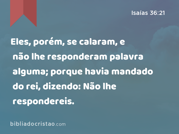 Eles, porém, se calaram, e não lhe responderam palavra alguma; porque havia mandado do rei, dizendo: Não lhe respondereis. - Isaías 36:21