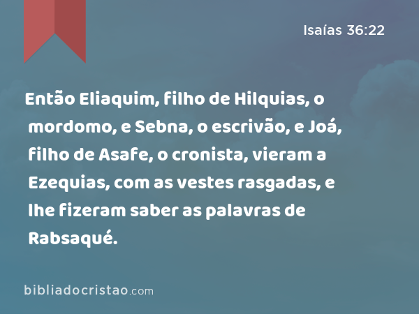 Então Eliaquim, filho de Hilquias, o mordomo, e Sebna, o escrivão, e Joá, filho de Asafe, o cronista, vieram a Ezequias, com as vestes rasgadas, e lhe fizeram saber as palavras de Rabsaqué. - Isaías 36:22