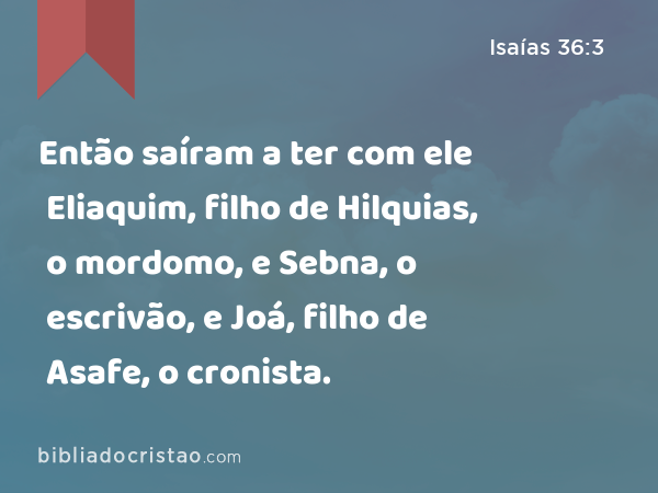 Então saíram a ter com ele Eliaquim, filho de Hilquias, o mordomo, e Sebna, o escrivão, e Joá, filho de Asafe, o cronista. - Isaías 36:3