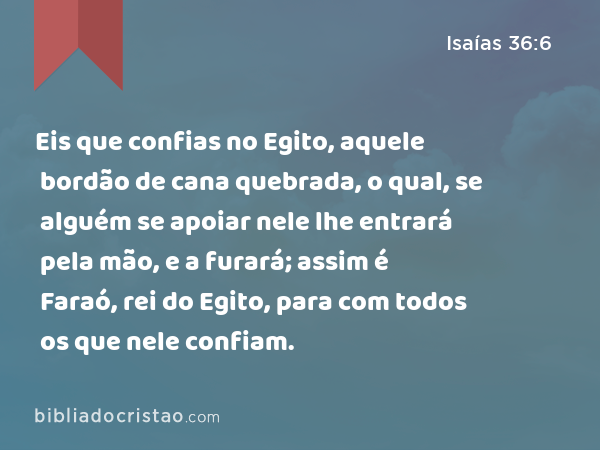 Eis que confias no Egito, aquele bordão de cana quebrada, o qual, se alguém se apoiar nele lhe entrará pela mão, e a furará; assim é Faraó, rei do Egito, para com todos os que nele confiam. - Isaías 36:6