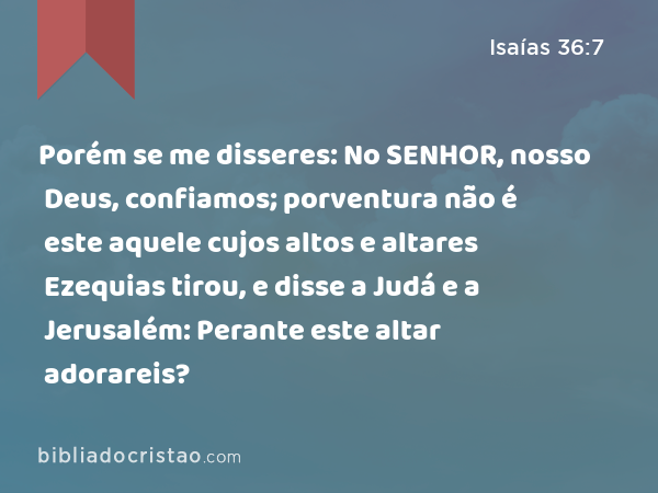 Porém se me disseres: No SENHOR, nosso Deus, confiamos; porventura não é este aquele cujos altos e altares Ezequias tirou, e disse a Judá e a Jerusalém: Perante este altar adorareis? - Isaías 36:7