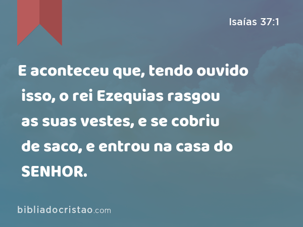 E aconteceu que, tendo ouvido isso, o rei Ezequias rasgou as suas vestes, e se cobriu de saco, e entrou na casa do SENHOR. - Isaías 37:1