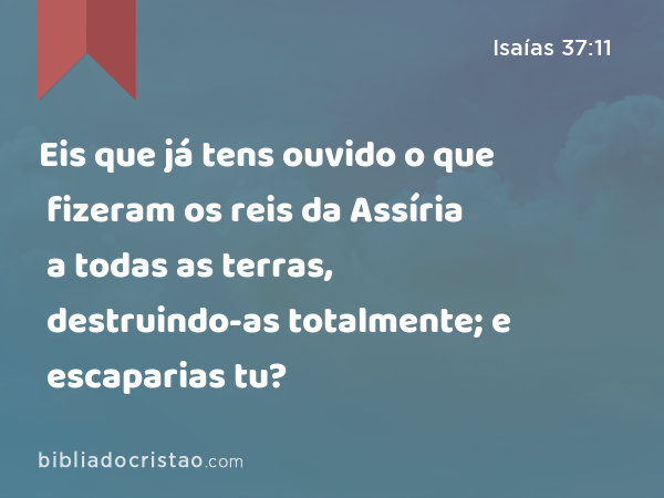 Eis que já tens ouvido o que fizeram os reis da Assíria a todas as terras, destruindo-as totalmente; e escaparias tu? - Isaías 37:11