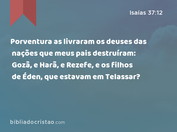 Porventura as livraram os deuses das nações que meus pais destruíram: Gozã, e Harã, e Rezefe, e os filhos de Éden, que estavam em Telassar? - Isaías 37:12