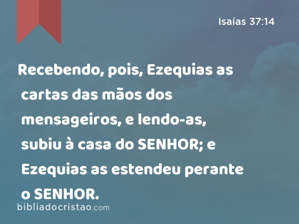 Recebendo, pois, Ezequias as cartas das mãos dos mensageiros, e lendo-as, subiu à casa do SENHOR; e Ezequias as estendeu perante o SENHOR. - Isaías 37:14