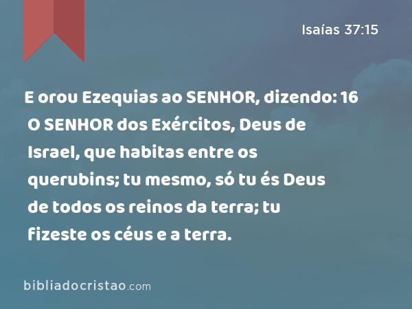 E orou Ezequias ao SENHOR, dizendo: 16 O SENHOR dos Exércitos, Deus de Israel, que habitas entre os querubins; tu mesmo, só tu és Deus de todos os reinos da terra; tu fizeste os céus e a terra. - Isaías 37:15