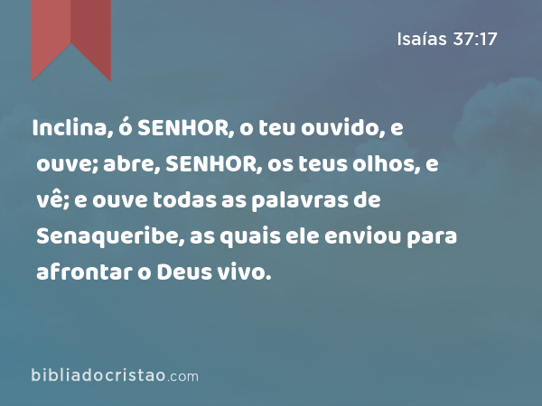 Inclina, ó SENHOR, o teu ouvido, e ouve; abre, SENHOR, os teus olhos, e vê; e ouve todas as palavras de Senaqueribe, as quais ele enviou para afrontar o Deus vivo. - Isaías 37:17