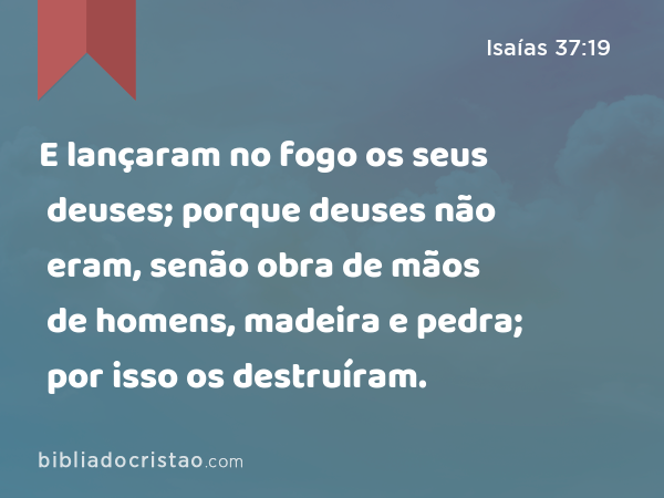 E lançaram no fogo os seus deuses; porque deuses não eram, senão obra de mãos de homens, madeira e pedra; por isso os destruíram. - Isaías 37:19