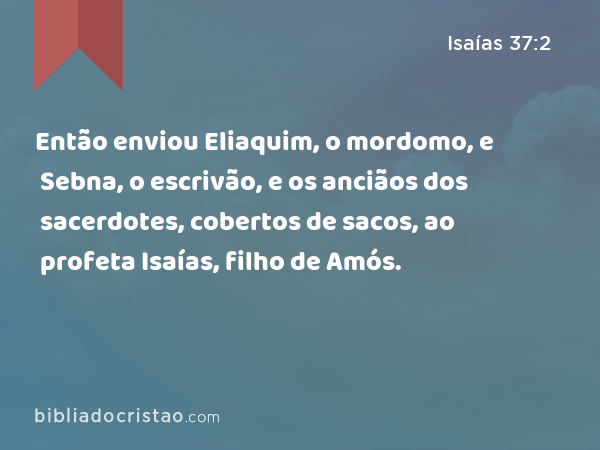 Então enviou Eliaquim, o mordomo, e Sebna, o escrivão, e os anciãos dos sacerdotes, cobertos de sacos, ao profeta Isaías, filho de Amós. - Isaías 37:2