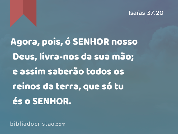 Agora, pois, ó SENHOR nosso Deus, livra-nos da sua mão; e assim saberão todos os reinos da terra, que só tu és o SENHOR. - Isaías 37:20