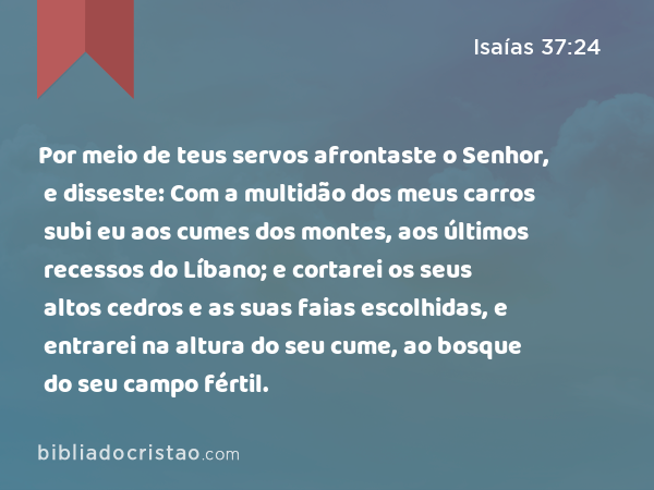 Por meio de teus servos afrontaste o Senhor, e disseste: Com a multidão dos meus carros subi eu aos cumes dos montes, aos últimos recessos do Líbano; e cortarei os seus altos cedros e as suas faias escolhidas, e entrarei na altura do seu cume, ao bosque do seu campo fértil. - Isaías 37:24