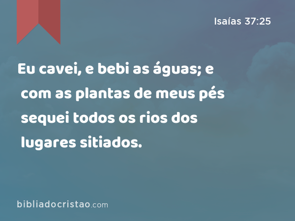 Eu cavei, e bebi as águas; e com as plantas de meus pés sequei todos os rios dos lugares sitiados. - Isaías 37:25