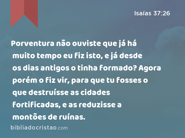 Porventura não ouviste que já há muito tempo eu fiz isto, e já desde os dias antigos o tinha formado? Agora porém o fiz vir, para que tu fosses o que destruísse as cidades fortificadas, e as reduzisse a montões de ruínas. - Isaías 37:26