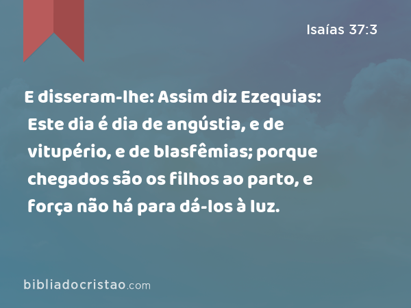 E disseram-lhe: Assim diz Ezequias: Este dia é dia de angústia, e de vitupério, e de blasfêmias; porque chegados são os filhos ao parto, e força não há para dá-los à luz. - Isaías 37:3