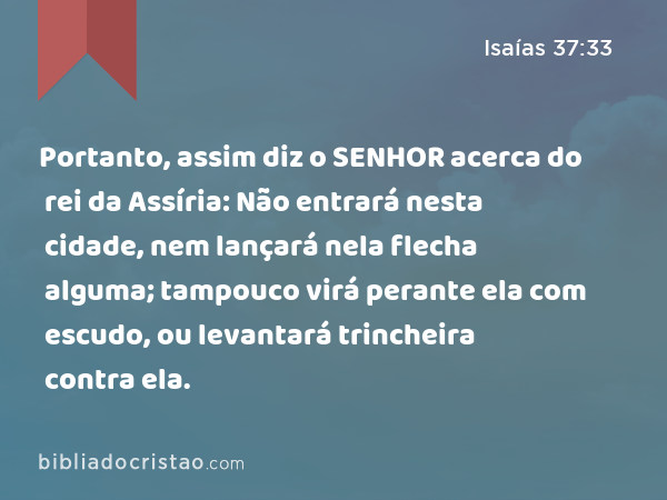 Portanto, assim diz o SENHOR acerca do rei da Assíria: Não entrará nesta cidade, nem lançará nela flecha alguma; tampouco virá perante ela com escudo, ou levantará trincheira contra ela. - Isaías 37:33