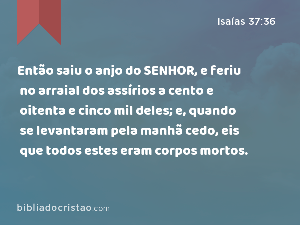 Então saiu o anjo do SENHOR, e feriu no arraial dos assírios a cento e oitenta e cinco mil deles; e, quando se levantaram pela manhã cedo, eis que todos estes eram corpos mortos. - Isaías 37:36