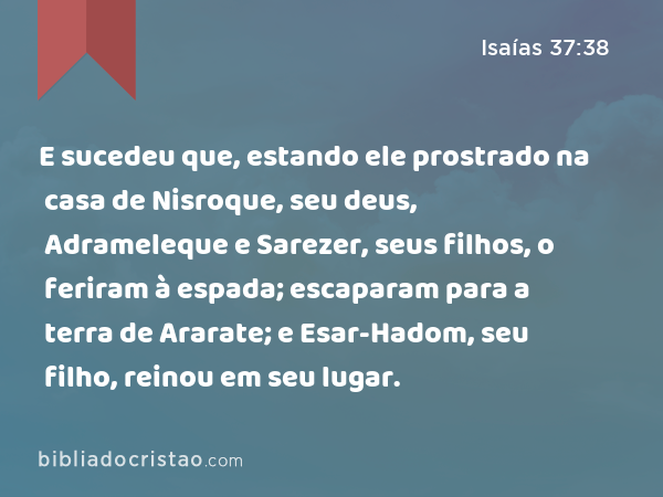 E sucedeu que, estando ele prostrado na casa de Nisroque, seu deus, Adrameleque e Sarezer, seus filhos, o feriram à espada; escaparam para a terra de Ararate; e Esar-Hadom, seu filho, reinou em seu lugar. - Isaías 37:38