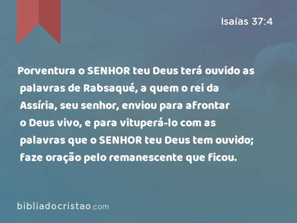 Porventura o SENHOR teu Deus terá ouvido as palavras de Rabsaqué, a quem o rei da Assíria, seu senhor, enviou para afrontar o Deus vivo, e para vituperá-lo com as palavras que o SENHOR teu Deus tem ouvido; faze oração pelo remanescente que ficou. - Isaías 37:4