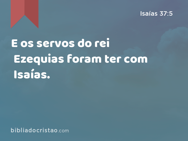 E os servos do rei Ezequias foram ter com Isaías. - Isaías 37:5