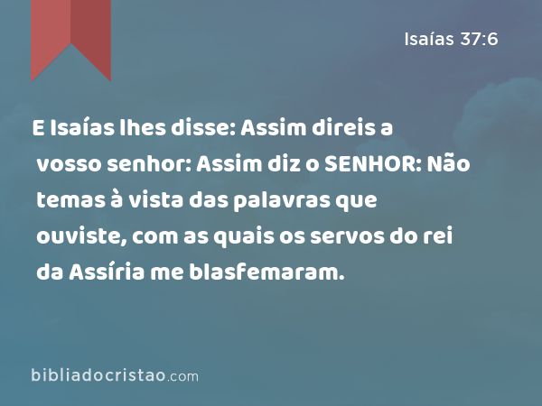 E Isaías lhes disse: Assim direis a vosso senhor: Assim diz o SENHOR: Não temas à vista das palavras que ouviste, com as quais os servos do rei da Assíria me blasfemaram. - Isaías 37:6