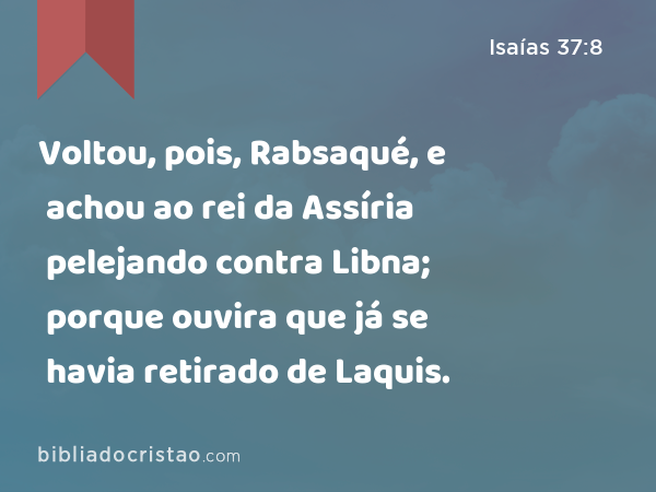 Voltou, pois, Rabsaqué, e achou ao rei da Assíria pelejando contra Libna; porque ouvira que já se havia retirado de Laquis. - Isaías 37:8