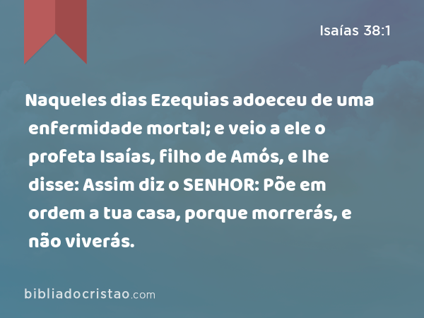 Naqueles dias Ezequias adoeceu de uma enfermidade mortal; e veio a ele o profeta Isaías, filho de Amós, e lhe disse: Assim diz o SENHOR: Põe em ordem a tua casa, porque morrerás, e não viverás. - Isaías 38:1