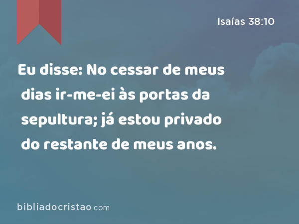 Eu disse: No cessar de meus dias ir-me-ei às portas da sepultura; já estou privado do restante de meus anos. - Isaías 38:10