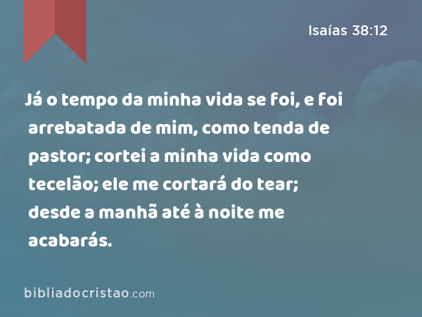 Já o tempo da minha vida se foi, e foi arrebatada de mim, como tenda de pastor; cortei a minha vida como tecelão; ele me cortará do tear; desde a manhã até à noite me acabarás. - Isaías 38:12