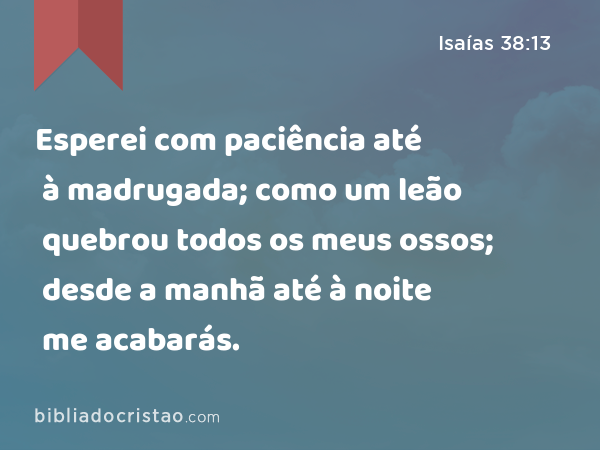 Esperei com paciência até à madrugada; como um leão quebrou todos os meus ossos; desde a manhã até à noite me acabarás. - Isaías 38:13