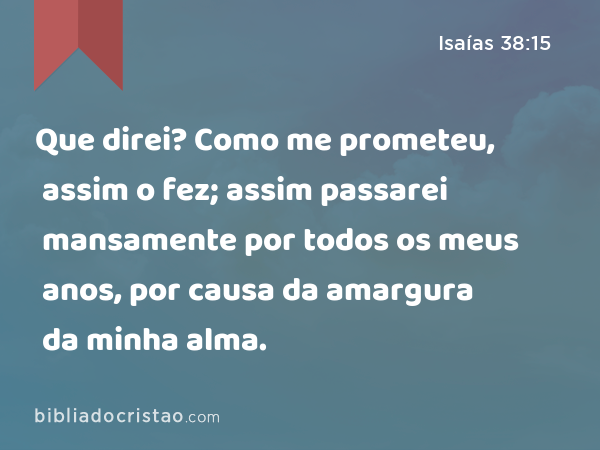 Que direi? Como me prometeu, assim o fez; assim passarei mansamente por todos os meus anos, por causa da amargura da minha alma. - Isaías 38:15