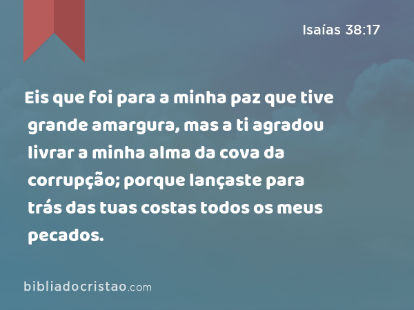 Eis que foi para a minha paz que tive grande amargura, mas a ti agradou livrar a minha alma da cova da corrupção; porque lançaste para trás das tuas costas todos os meus pecados. - Isaías 38:17