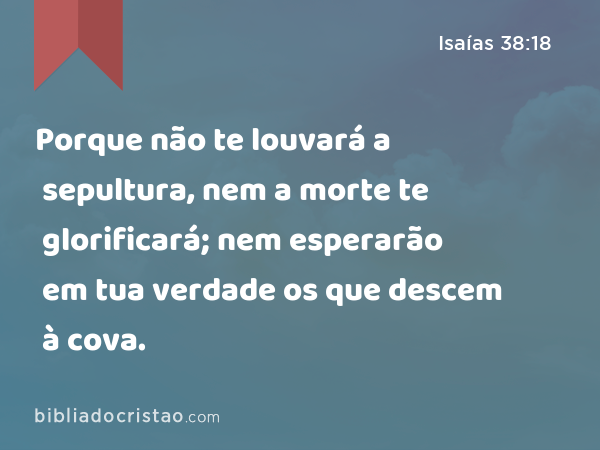 Porque não te louvará a sepultura, nem a morte te glorificará; nem esperarão em tua verdade os que descem à cova. - Isaías 38:18