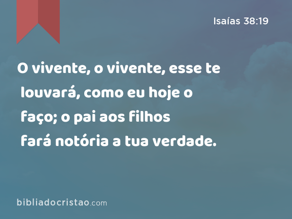 O vivente, o vivente, esse te louvará, como eu hoje o faço; o pai aos filhos fará notória a tua verdade. - Isaías 38:19