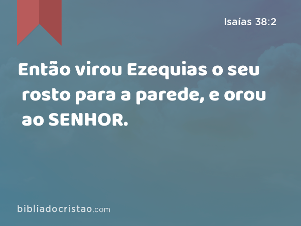 Então virou Ezequias o seu rosto para a parede, e orou ao SENHOR. - Isaías 38:2