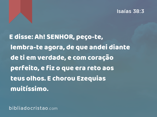 E disse: Ah! SENHOR, peço-te, lembra-te agora, de que andei diante de ti em verdade, e com coração perfeito, e fiz o que era reto aos teus olhos. E chorou Ezequias muitíssimo. - Isaías 38:3