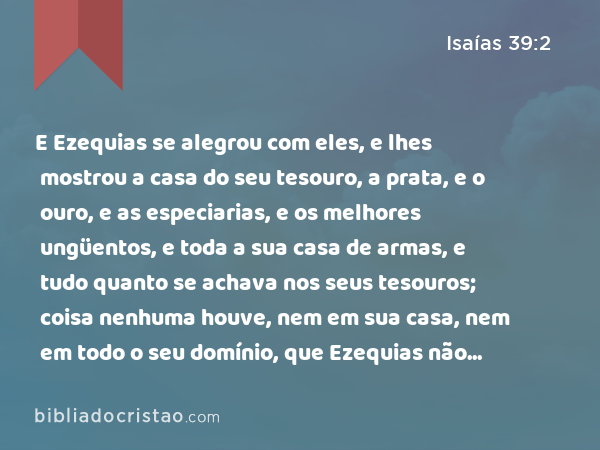 E Ezequias se alegrou com eles, e lhes mostrou a casa do seu tesouro, a prata, e o ouro, e as especiarias, e os melhores ungüentos, e toda a sua casa de armas, e tudo quanto se achava nos seus tesouros; coisa nenhuma houve, nem em sua casa, nem em todo o seu domínio, que Ezequias não lhes mostrasse. - Isaías 39:2