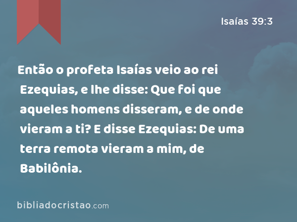 Então o profeta Isaías veio ao rei Ezequias, e lhe disse: Que foi que aqueles homens disseram, e de onde vieram a ti? E disse Ezequias: De uma terra remota vieram a mim, de Babilônia. - Isaías 39:3