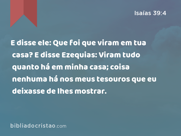 E disse ele: Que foi que viram em tua casa? E disse Ezequias: Viram tudo quanto há em minha casa; coisa nenhuma há nos meus tesouros que eu deixasse de lhes mostrar. - Isaías 39:4