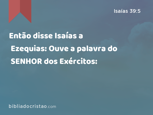 Então disse Isaías a Ezequias: Ouve a palavra do SENHOR dos Exércitos: - Isaías 39:5