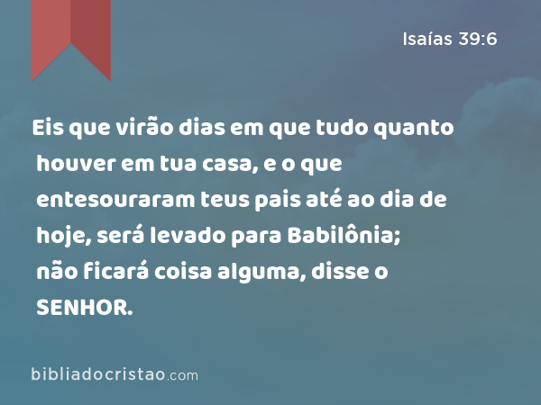 Eis que virão dias em que tudo quanto houver em tua casa, e o que entesouraram teus pais até ao dia de hoje, será levado para Babilônia; não ficará coisa alguma, disse o SENHOR. - Isaías 39:6