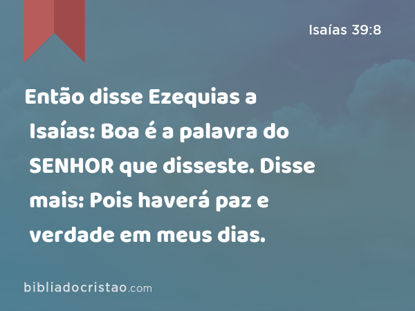 Então disse Ezequias a Isaías: Boa é a palavra do SENHOR que disseste. Disse mais: Pois haverá paz e verdade em meus dias. - Isaías 39:8