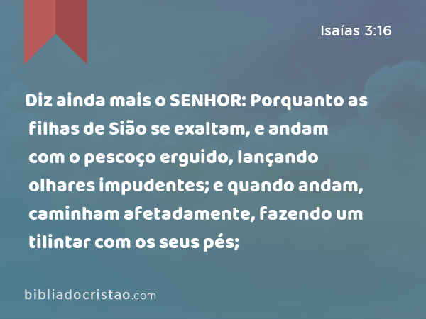 Diz ainda mais o SENHOR: Porquanto as filhas de Sião se exaltam, e andam com o pescoço erguido, lançando olhares impudentes; e quando andam, caminham afetadamente, fazendo um tilintar com os seus pés; - Isaías 3:16